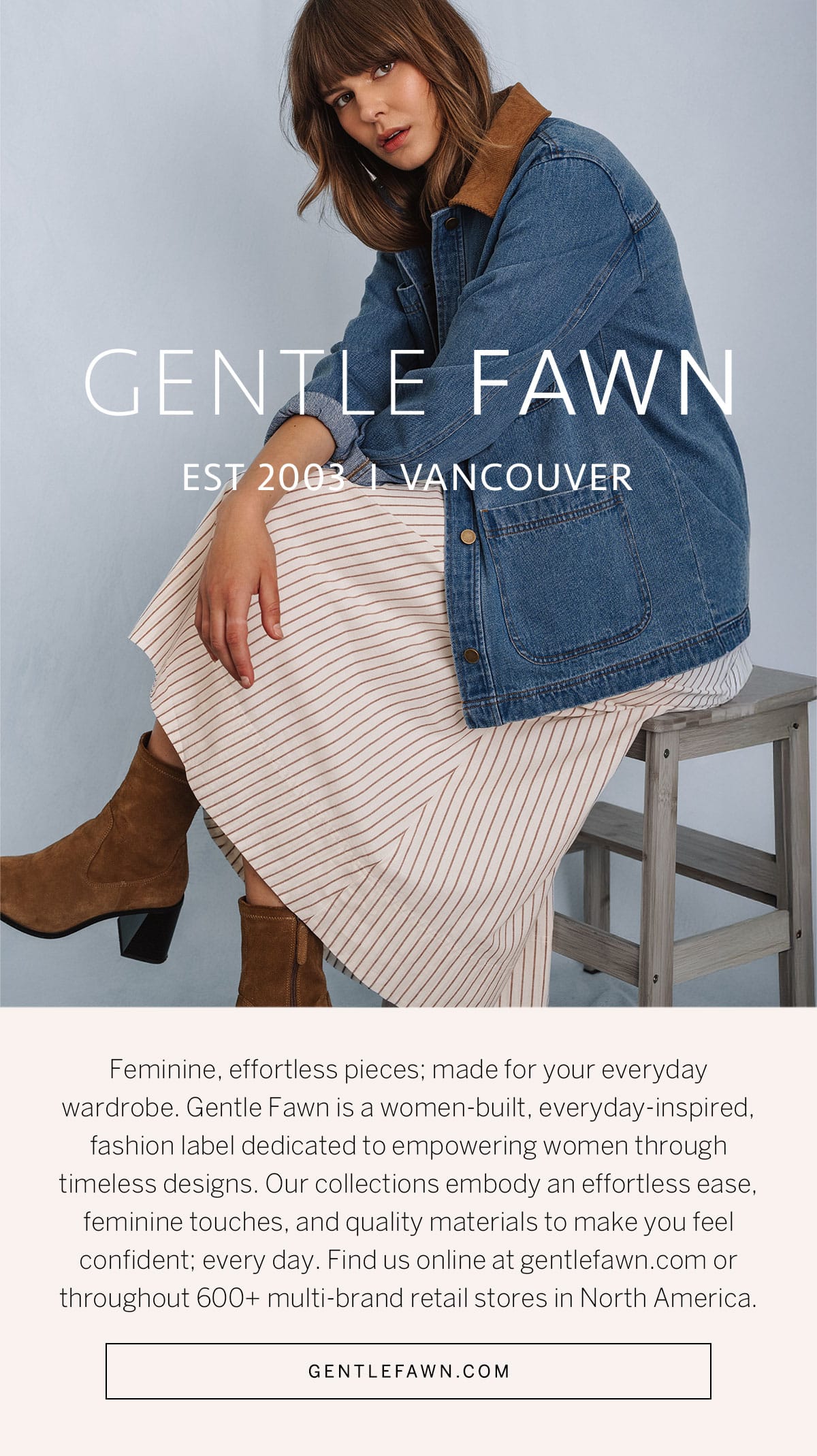 A female model poses in Gentle Fawn clothing above text that reads, "Feminine, effortless pieces; made for your everyday wardrobe. Gentle Fawn is a women-built, everyday-inspired fashion label dedicated to empowering women through timeless designs. Our collections embody an effortless ease, feminine touches, and quality materials to make you feel confident; every day. Find us online at gentlefawn.com or throughout 600+ multi-brand retail stores in North America."